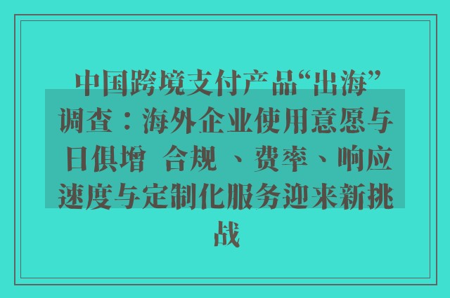 中国跨境支付产品“出海”调查：海外企业使用意愿与日俱增  合规 、费率、响应速度与定制化服务迎来新挑战