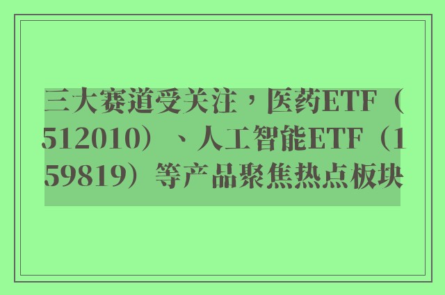 三大赛道受关注，医药ETF（512010）、人工智能ETF（159819）等产品聚焦热点板块