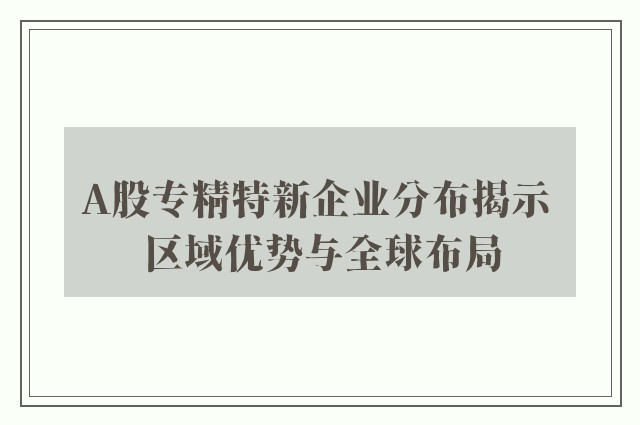 A股专精特新企业分布揭示 区域优势与全球布局