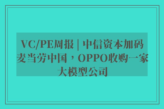 VC/PE周报 | 中信资本加码麦当劳中国，OPPO收购一家大模型公司