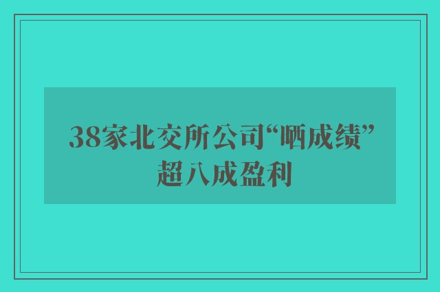 38家北交所公司“晒成绩” 超八成盈利