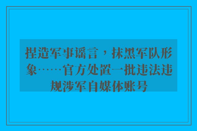 捏造军事谣言，抹黑军队形象……官方处置一批违法违规涉军自媒体账号