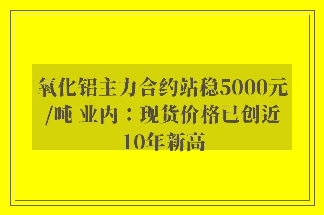 氧化铝主力合约站稳5000元/吨 业内：现货价格已创近10年新高