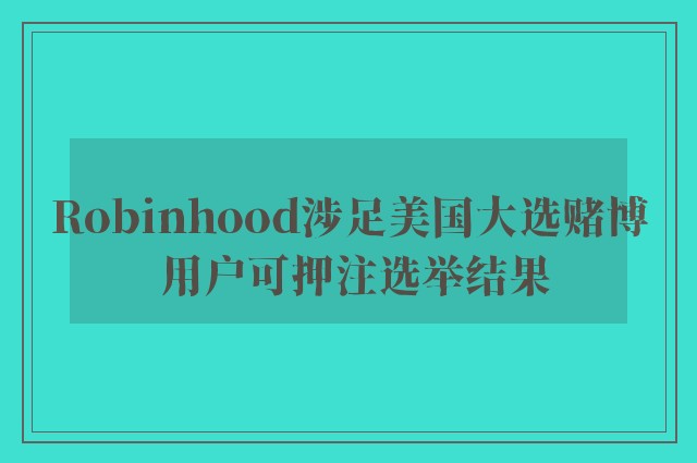 Robinhood涉足美国大选赌博 用户可押注选举结果