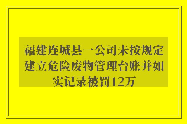 福建连城县一公司未按规定建立危险废物管理台账并如实记录被罚12万