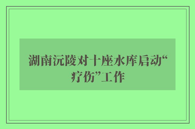 湖南沅陵对十座水库启动“疗伤”工作