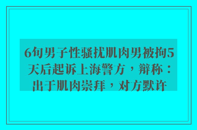 6旬男子性骚扰肌肉男被拘5天后起诉上海警方，辩称：出于肌肉崇拜，对方默许