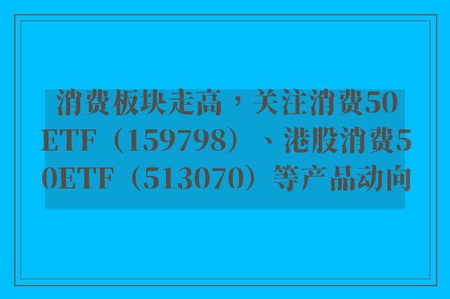 消费板块走高，关注消费50ETF（159798）、港股消费50ETF（513070）等产品动向