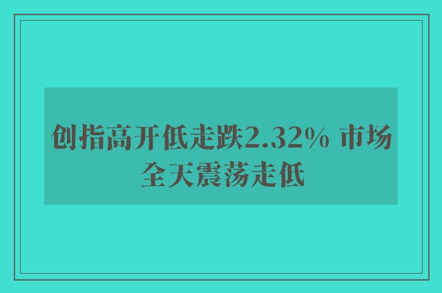 创指高开低走跌2.32% 市场全天震荡走低