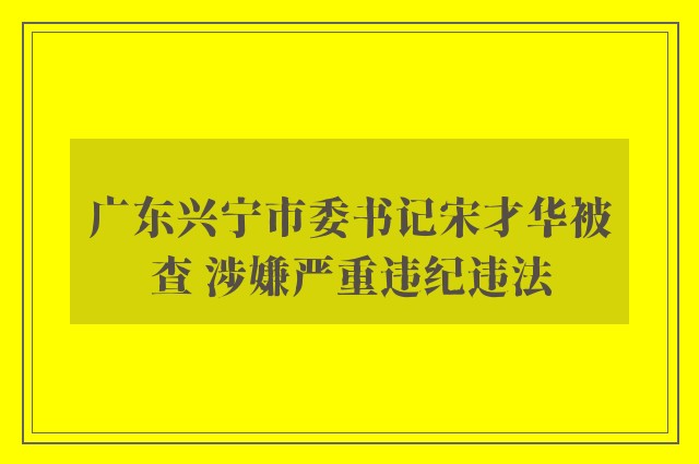 广东兴宁市委书记宋才华被查 涉嫌严重违纪违法