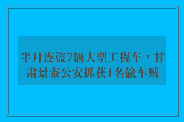 半月连盗7辆大型工程车，甘肃景泰公安抓获1名偷车贼