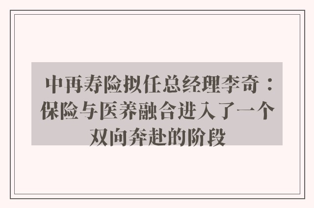 中再寿险拟任总经理李奇：保险与医养融合进入了一个双向奔赴的阶段