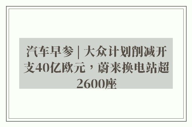 汽车早参 | 大众计划削减开支40亿欧元，蔚来换电站超2600座