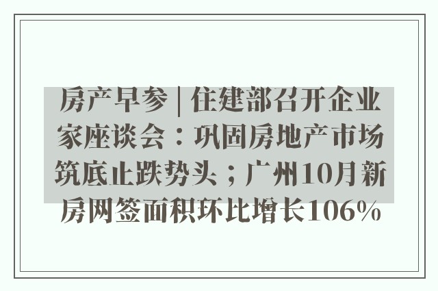 房产早参 | 住建部召开企业家座谈会：巩固房地产市场筑底止跌势头；广州10月新房网签面积环比增长106%