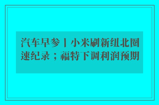 汽车早参丨小米刷新纽北圈速纪录；福特下调利润预期