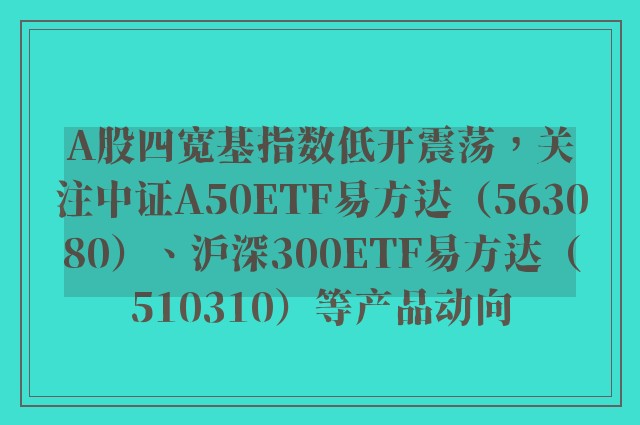 A股四宽基指数低开震荡，关注中证A50ETF易方达（563080）、沪深300ETF易方达（510310）等产品动向