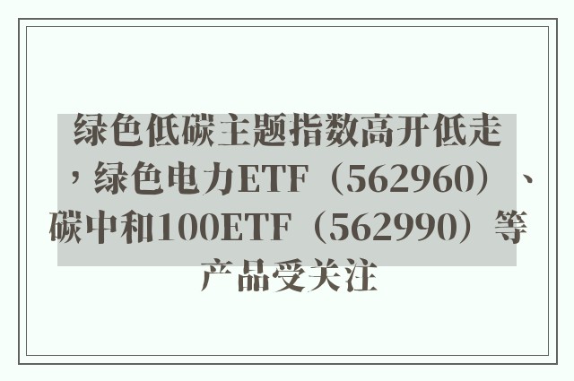 绿色低碳主题指数高开低走，绿色电力ETF（562960）、碳中和100ETF（562990）等产品受关注