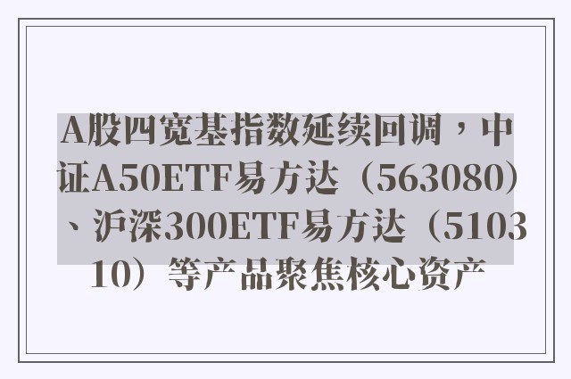 A股四宽基指数延续回调，中证A50ETF易方达（563080）、沪深300ETF易方达（510310）等产品聚焦核心资产