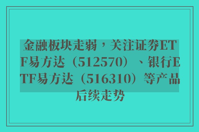 金融板块走弱，关注证券ETF易方达（512570）、银行ETF易方达（516310）等产品后续走势