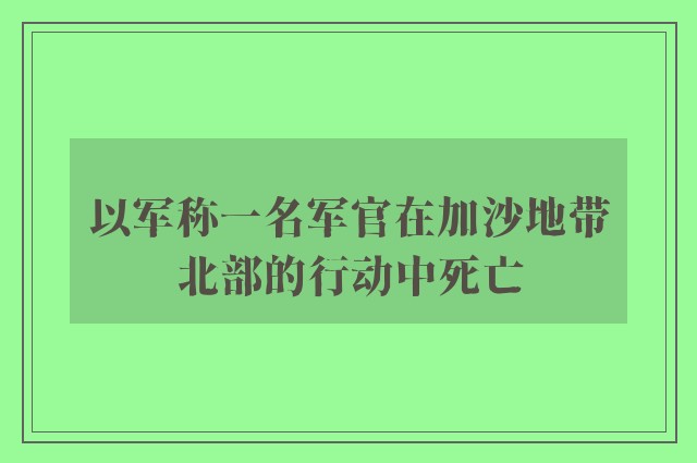 以军称一名军官在加沙地带北部的行动中死亡