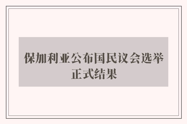 保加利亚公布国民议会选举正式结果