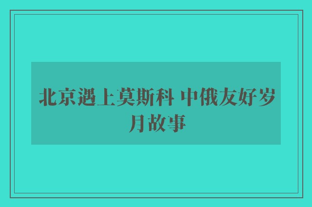 北京遇上莫斯科 中俄友好岁月故事