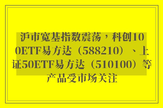 沪市宽基指数震荡，科创100ETF易方达（588210）、上证50ETF易方达（510100）等产品受市场关注