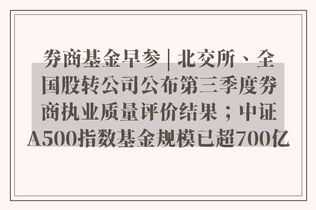 券商基金早参 | 北交所、全国股转公司公布第三季度券商执业质量评价结果；中证A500指数基金规模已超700亿