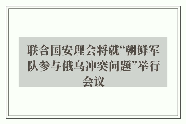 联合国安理会将就“朝鲜军队参与俄乌冲突问题”举行会议