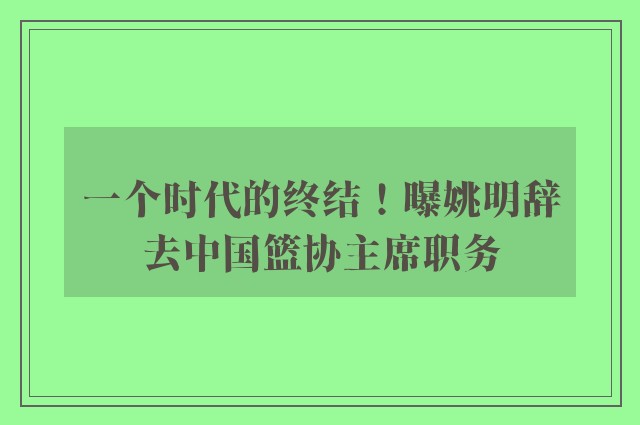 一个时代的终结！曝姚明辞去中国篮协主席职务