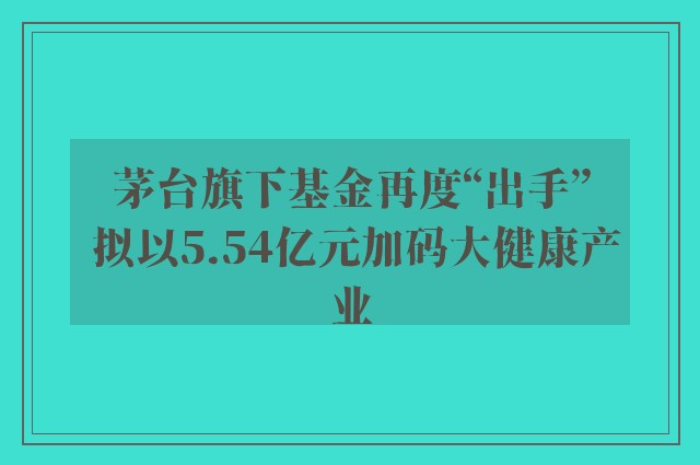 茅台旗下基金再度“出手” 拟以5.54亿元加码大健康产业