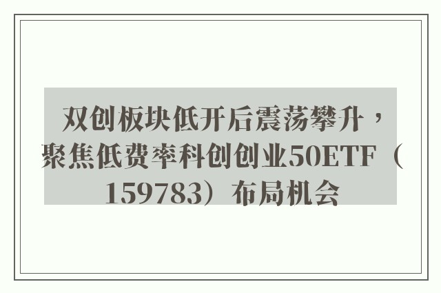 双创板块低开后震荡攀升，聚焦低费率科创创业50ETF（159783）布局机会