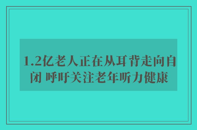 1.2亿老人正在从耳背走向自闭 呼吁关注老年听力健康