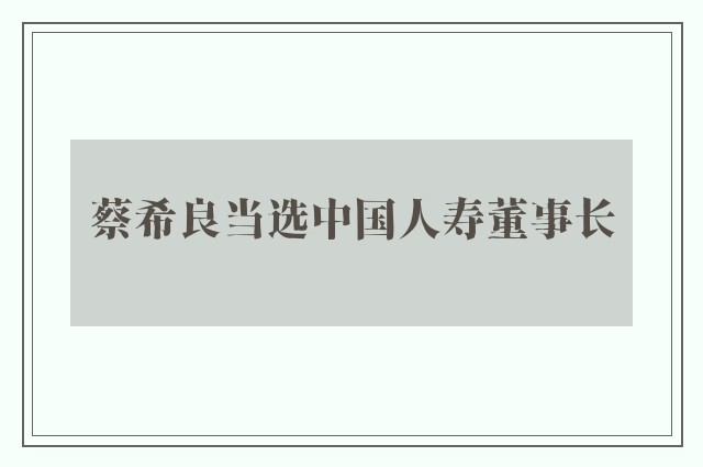 蔡希良当选中国人寿董事长