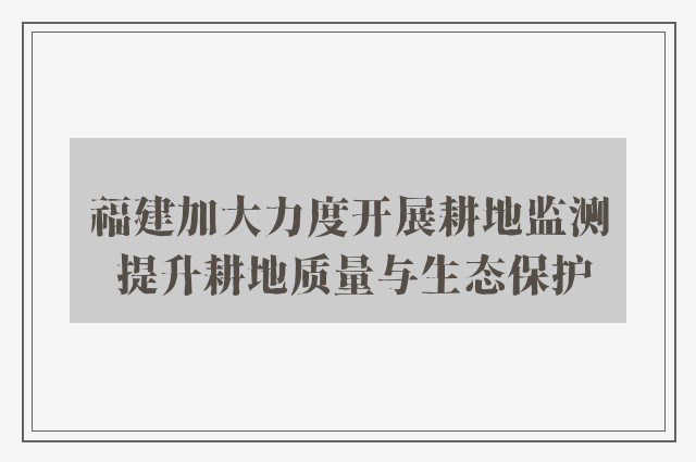 福建加大力度开展耕地监测 提升耕地质量与生态保护