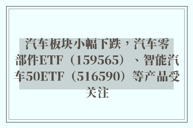 汽车板块小幅下跌，汽车零部件ETF（159565）、智能汽车50ETF（516590）等产品受关注