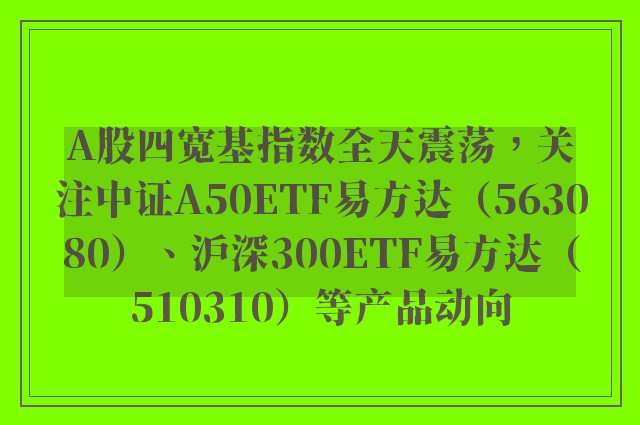 A股四宽基指数全天震荡，关注中证A50ETF易方达（563080）、沪深300ETF易方达（510310）等产品动向