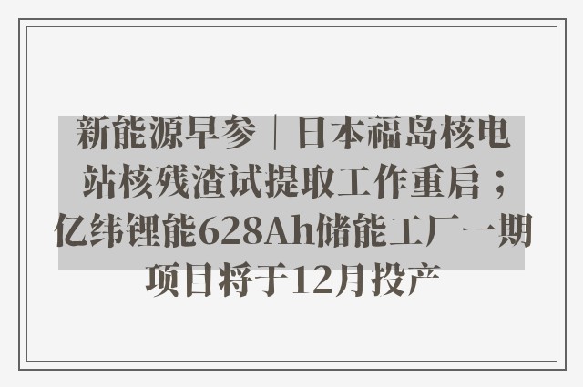 新能源早参｜日本福岛核电站核残渣试提取工作重启；亿纬锂能628Ah储能工厂一期项目将于12月投产