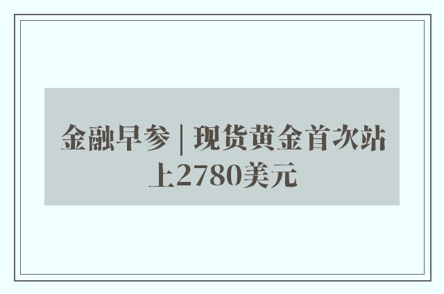 金融早参 | 现货黄金首次站上2780美元