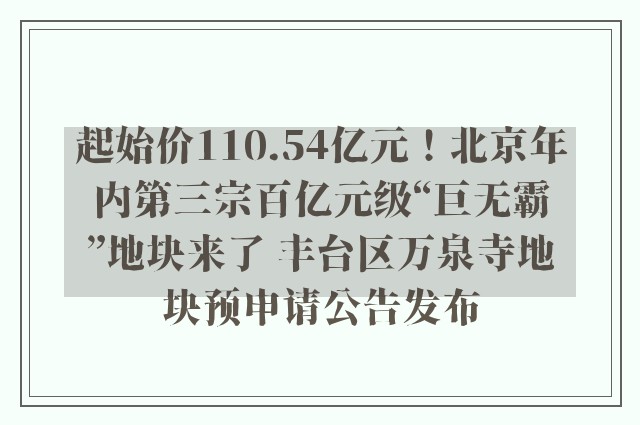 起始价110.54亿元！北京年内第三宗百亿元级“巨无霸”地块来了 丰台区万泉寺地块预申请公告发布