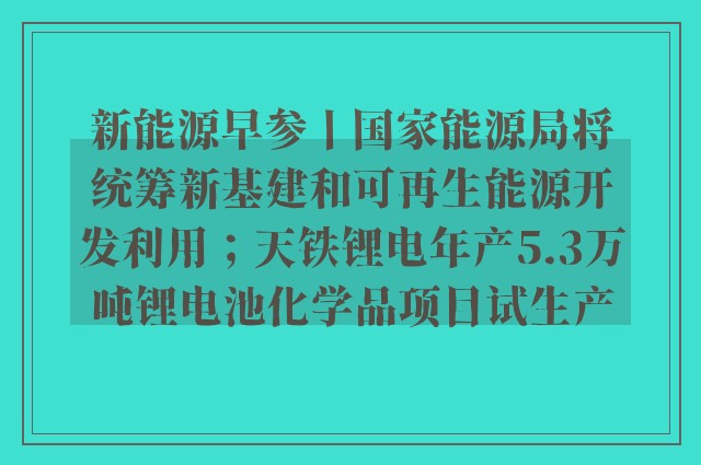 新能源早参丨国家能源局将统筹新基建和可再生能源开发利用；天铁锂电年产5.3万吨锂电池化学品项目试生产