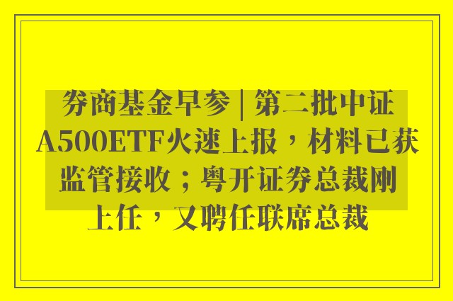 券商基金早参 | 第二批中证A500ETF火速上报，材料已获监管接收；粤开证券总裁刚上任，又聘任联席总裁