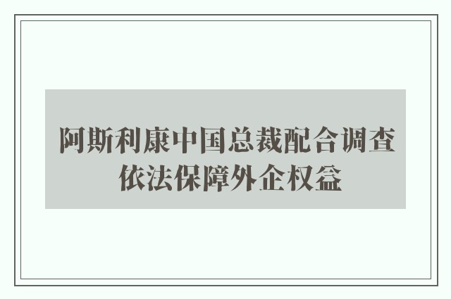 阿斯利康中国总裁配合调查 依法保障外企权益