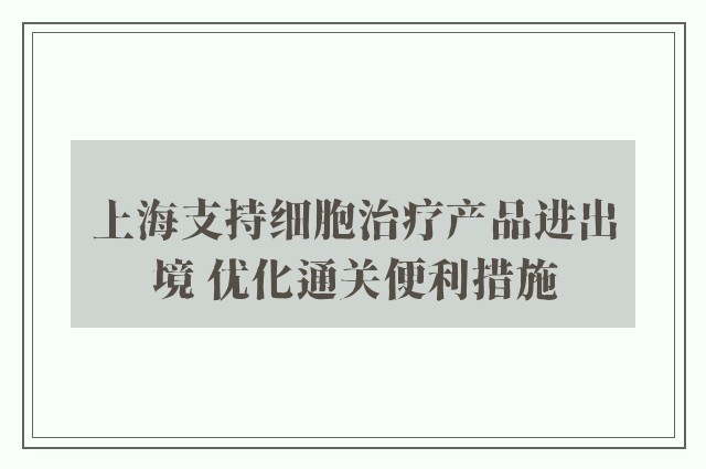 上海支持细胞治疗产品进出境 优化通关便利措施