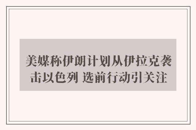 美媒称伊朗计划从伊拉克袭击以色列 选前行动引关注