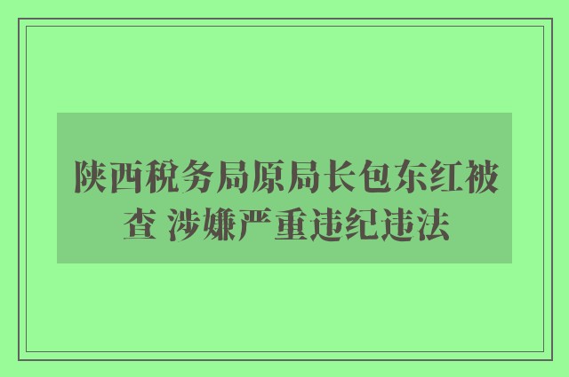 陕西税务局原局长包东红被查 涉嫌严重违纪违法