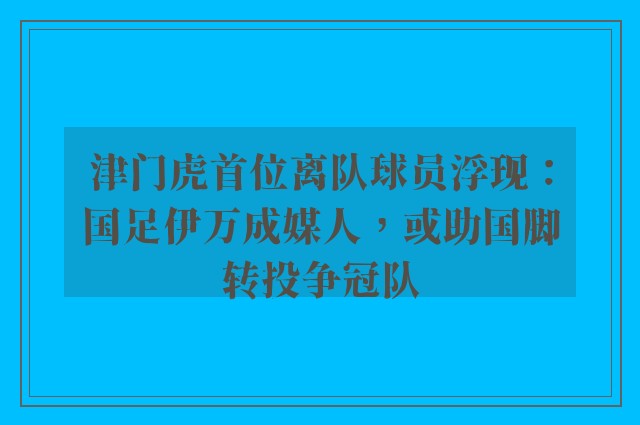 津门虎首位离队球员浮现：国足伊万成媒人，或助国脚转投争冠队