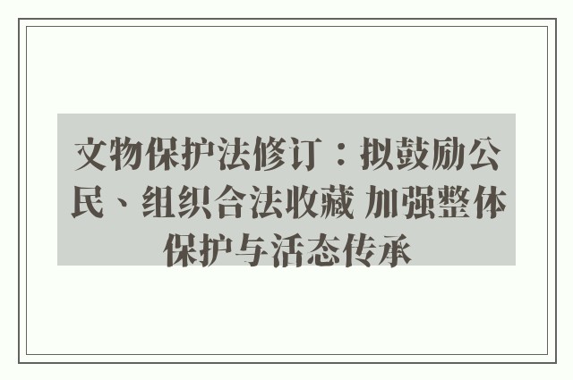 文物保护法修订：拟鼓励公民、组织合法收藏 加强整体保护与活态传承