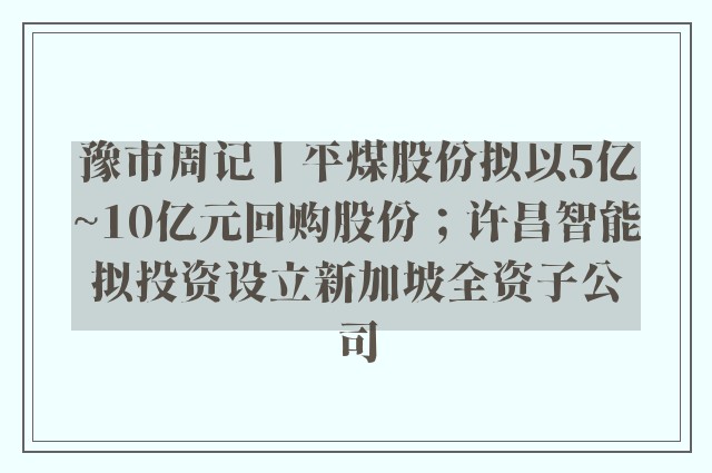 豫市周记丨平煤股份拟以5亿~10亿元回购股份；许昌智能拟投资设立新加坡全资子公司