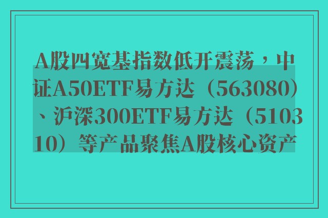 A股四宽基指数低开震荡，中证A50ETF易方达（563080）、沪深300ETF易方达（510310）等产品聚焦A股核心资产